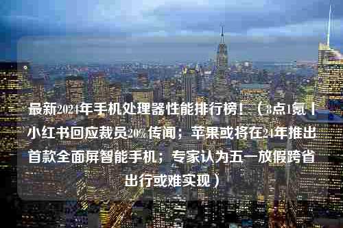 最新2024年手机处理器性能排行榜！（8点1氪丨小红书回应裁员20%传闻；苹果或将在24年推出首款全面屏智能手机；专家认为五一放假跨省出行或难实现）