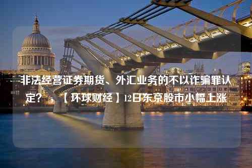 非法经营证券期货、外汇业务的不以诈骗罪认定？ ，【环球财经】12日东京股市小幅上涨