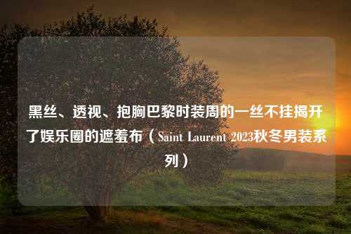 黑丝、透视、抱胸巴黎时装周的一丝不挂揭开了娱乐圈的遮羞布（Saint Laurent 2023秋冬男装系列）