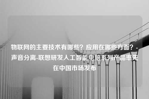 物联网的主要技术有哪些？应用在哪些方面？-声音分离-联想研发人工智能电脑系列产品率先在中国市场发布