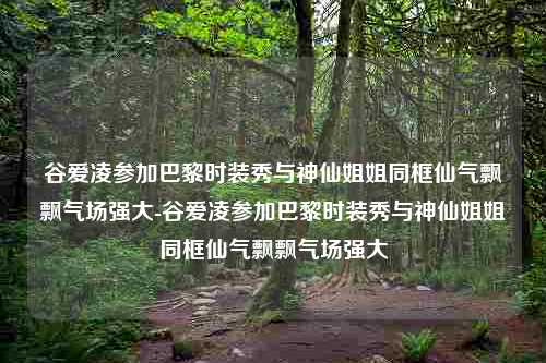 谷爱凌参加巴黎时装秀与神仙姐姐同框仙气飘飘气场强大-谷爱凌参加巴黎时装秀与神仙姐姐同框仙气飘飘气场强大