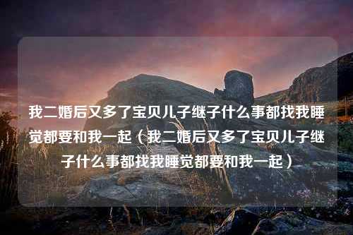 我二婚后又多了宝贝儿子继子什么事都找我睡觉都要和我一起（我二婚后又多了宝贝儿子继子什么事都找我睡觉都要和我一起）