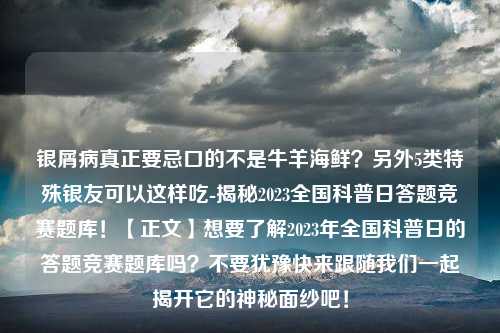 银屑病真正要忌口的不是牛羊海鲜？另外5类特殊银友可以这样吃-揭秘2023全国科普日答题竞赛题库！【正文】想要了解2023年全国科普日的答题竞赛题库吗？不要犹豫快来跟随我们一起揭开它的神秘面纱吧！