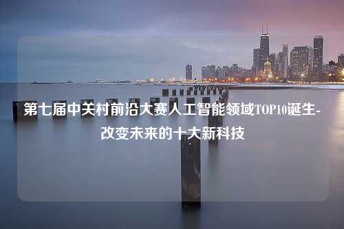 第七届中关村前沿大赛人工智能领域TOP10诞生-改变未来的十大新科技