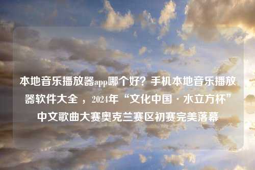 本地音乐播放器app哪个好？手机本地音乐播放器软件大全 ，2024年“文化中国·水立方杯”中文歌曲大赛奥克兰赛区初赛完美落幕