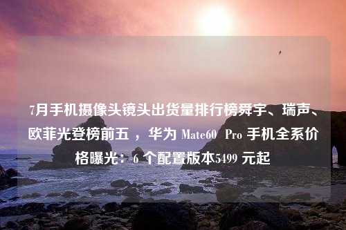 7月手机摄像头镜头出货量排行榜舜宇、瑞声、欧菲光登榜前五 ，华为 Mate60  Pro 手机全系价格曝光：6 个配置版本5499 元起