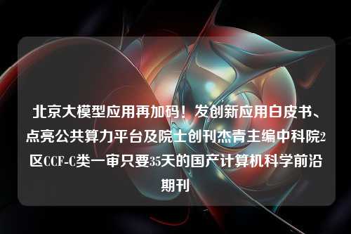 北京大模型应用再加码！发创新应用白皮书、点亮公共算力平台及院士创刊杰青主编中科院2区CCF-C类一审只要35天的国产计算机科学前沿期刊