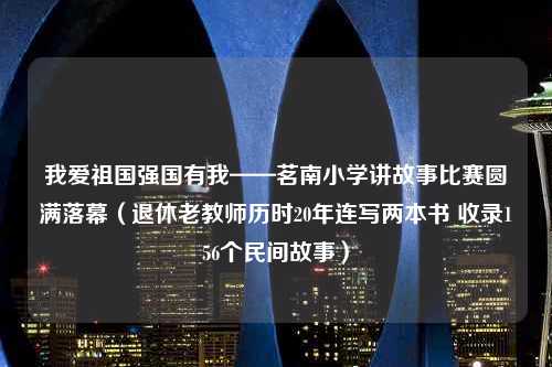 我爱祖国强国有我——茗南小学讲故事比赛圆满落幕（退休老教师历时20年连写两本书 收录156个民间故事）