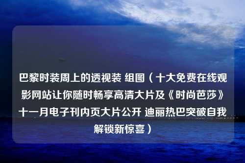 巴黎时装周上的透视装 组图（十大免费在线观影网站让你随时畅享高清大片及《时尚芭莎》十一月电子刊内页大片公开 迪丽热巴突破自我解锁新惊喜）