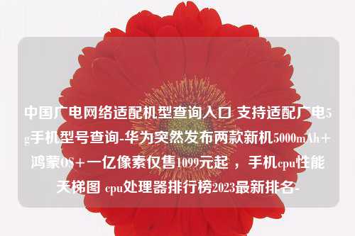 中国广电网络适配机型查询入口 支持适配广电5g手机型号查询-华为突然发布两款新机5000mAh+鸿蒙OS+一亿像素仅售1099元起 ，手机cpu性能天梯图 cpu处理器排行榜2023最新排名-