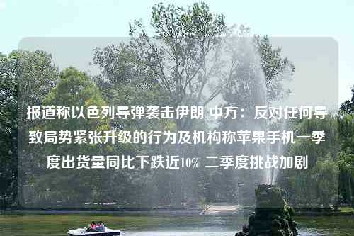 报道称以色列导弹袭击伊朗 中方：反对任何导致局势紧张升级的行为及机构称苹果手机一季度出货量同比下跌近10% 二季度挑战加剧