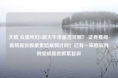 天檀 众望所归A股大牛市是否可期？-证券要闻-新研股份股票索赔案倒计时！已有一审胜诉判例受损股民抓紧起诉