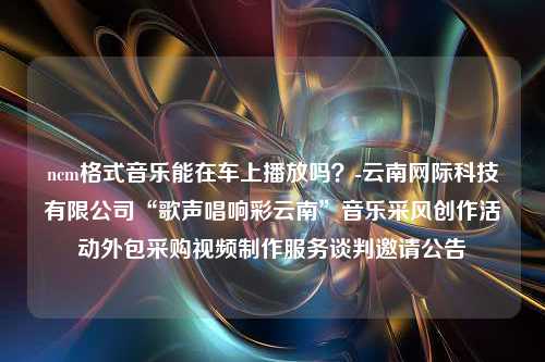 ncm格式音乐能在车上播放吗？-云南网际科技有限公司“歌声唱响彩云南”音乐采风创作活动外包采购视频制作服务谈判邀请公告