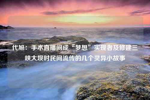 代旭：手术直播间成“梦想”实现者及修建三峡大坝时民间流传的几个灵异小故事