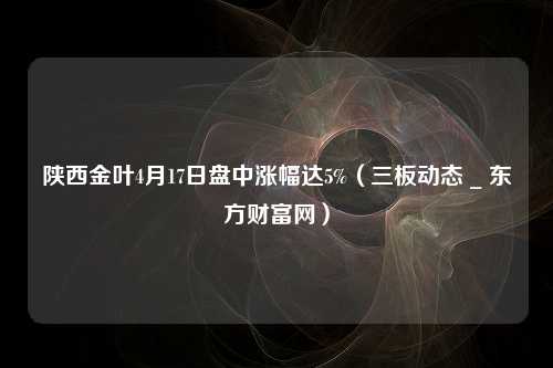 陕西金叶4月17日盘中涨幅达5%（三板动态 _ 东方财富网）