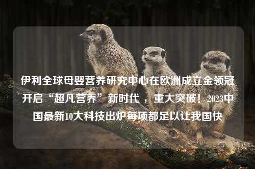 伊利全球母婴营养研究中心在欧洲成立金领冠开启“超凡营养”新时代 ，重大突破！2023中国最新10大科技出炉每项都足以让我国快