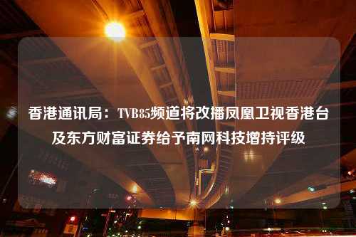 香港通讯局：TVB85频道将改播凤凰卫视香港台及东方财富证券给予南网科技增持评级