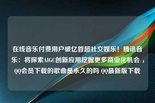 在线音乐付费用户破亿首超社交娱乐！腾讯音乐：将探索AIGC创新应用挖掘更多商业化机会 ，QQ会员下载的歌曲是永久的吗 QQ最新版下载