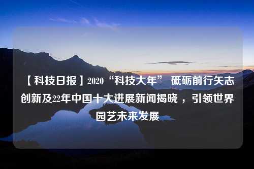 【科技日报】2020“科技大年” 砥砺前行矢志创新及22年中国十大进展新闻揭晓 ，引领世界园艺未来发展