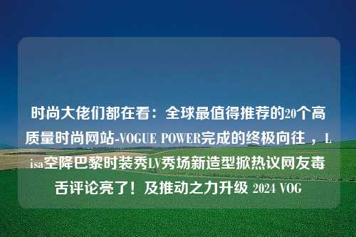 时尚大佬们都在看：全球最值得推荐的20个高质量时尚网站-VOGUE POWER完成的终极向往 ，Lisa空降巴黎时装秀LV秀场新造型掀热议网友毒舌评论亮了！及推动之力升级 2024 VOG