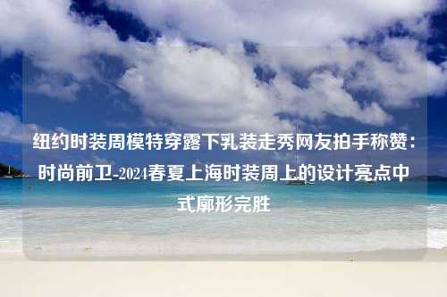 纽约时装周模特穿露下乳装走秀网友拍手称赞：时尚前卫-2024春夏上海时装周上的设计亮点中式廓形完胜