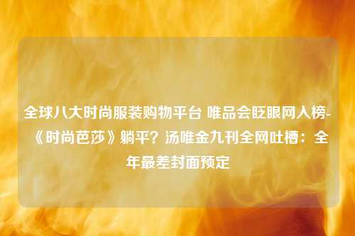 全球八大时尚服装购物平台 唯品会眨眼网入榜-《时尚芭莎》躺平？汤唯金九刊全网吐槽：全年最差封面预定