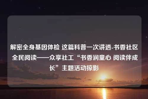 解密全身基因体检 这篇科普一次讲透-书香社区 全民阅读——众享社工“书香润童心 阅读伴成长”主题活动掠影