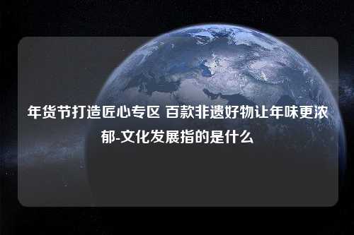 年货节打造匠心专区 百款非遗好物让年味更浓郁-文化发展指的是什么