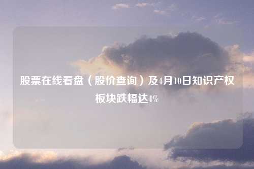 股票在线看盘（股价查询）及4月10日知识产权板块跌幅达4%