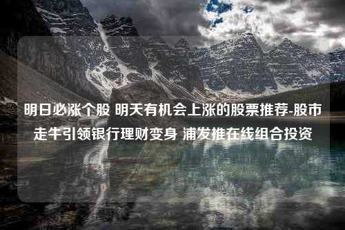 明日必涨个股 明天有机会上涨的股票推荐-股市走牛引领银行理财变身 浦发推在线组合投资