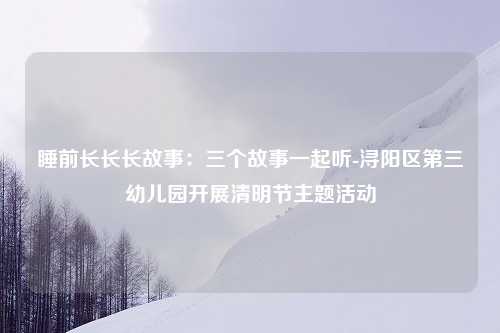 睡前长长长故事：三个故事一起听-浔阳区第三幼儿园开展清明节主题活动