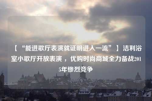 【“能进歌厅表演就证明进入一流”】 洁利浴室小歌厅开放表演 ，优购时尚商城全力备战2015年惨烈竞争