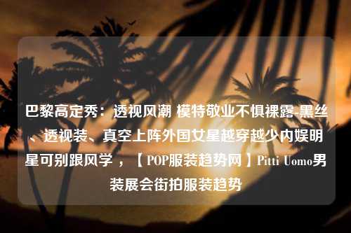 巴黎高定秀：透视风潮 模特敬业不惧裸露-黑丝、透视装、真空上阵外国女星越穿越少内娱明星可别跟风学 ，【POP服装趋势网】Pitti Uomo男装展会街拍服装趋势