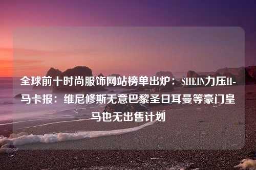 全球前十时尚服饰网站榜单出炉：SHEIN力压H-马卡报：维尼修斯无意巴黎圣日耳曼等豪门皇马也无出售计划