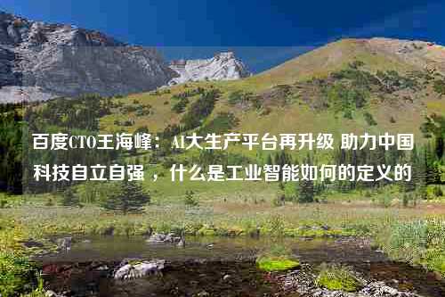 百度CTO王海峰：AI大生产平台再升级 助力中国科技自立自强 ，什么是工业智能如何的定义的