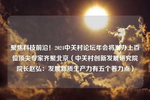 聚焦科技前沿！2024中关村论坛年会将举办上百位顶尖专家齐聚北京（中关村创新发展研究院院长赵弘：发展新质生产力有五个着力点）