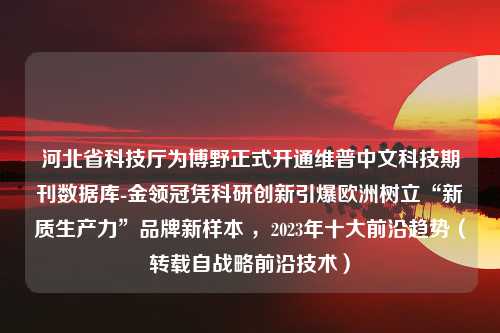 河北省科技厅为博野正式开通维普中文科技期刊数据库-金领冠凭科研创新引爆欧洲树立“新质生产力”品牌新样本 ，2023年十大前沿趋势（转载自战略前沿技术）