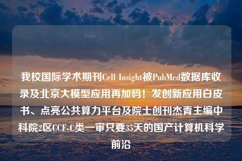 我校国际学术期刊Cell Insight被PubMed数据库收录及北京大模型应用再加码！发创新应用白皮书、点亮公共算力平台及院士创刊杰青主编中科院2区CCF-C类一审只要35天的国产计算机科学前沿