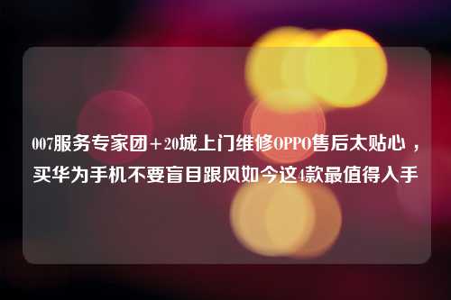 007服务专家团+20城上门维修OPPO售后太贴心 ，买华为手机不要盲目跟风如今这4款最值得入手