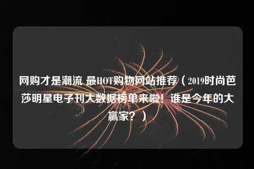 网购才是潮流 最HOT购物网站推荐（2019时尚芭莎明星电子刊大数据榜单来啦！谁是今年的大赢家？）