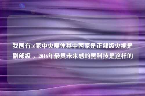 我国有16家中央媒体其中两家是正部级央视是副部级 ，2016年最具未来感的黑科技是这样的