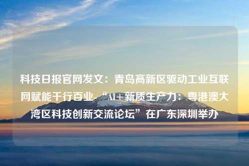 科技日报官网发文：青岛高新区驱动工业互联网赋能千行百业-“AI+新质生产力：粤港澳大湾区科技创新交流论坛”在广东深圳举办