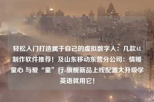 轻松入门打造属于自己的虚拟数字人：几款AI制作软件推荐！及山东移动东营分公司：情暖童心 与爱“童”行-旗舰新品上线配置大升级学英语就用它！