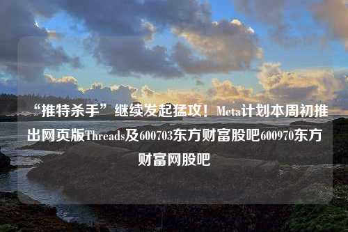 “推特杀手”继续发起猛攻！Meta计划本周初推出网页版Threads及600703东方财富股吧600970东方财富网股吧