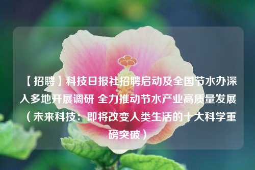 【招聘】科技日报社招聘启动及全国节水办深入多地开展调研 全力推动节水产业高质量发展（未来科技：即将改变人类生活的十大科学重磅突破）