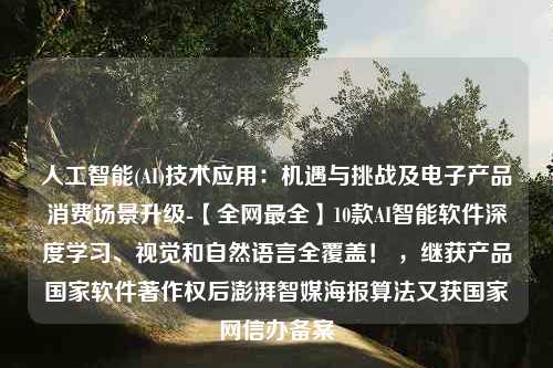 人工智能(AI)技术应用：机遇与挑战及电子产品消费场景升级-【全网最全】10款AI智能软件深度学习、视觉和自然语言全覆盖！ ，继获产品国家软件著作权后澎湃智媒海报算法又获国家网信办备案