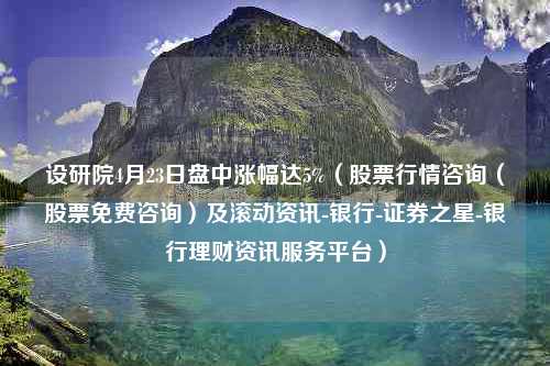 设研院4月23日盘中涨幅达5%（股票行情咨询（股票免费咨询）及滚动资讯-银行-证券之星-银行理财资讯服务平台）