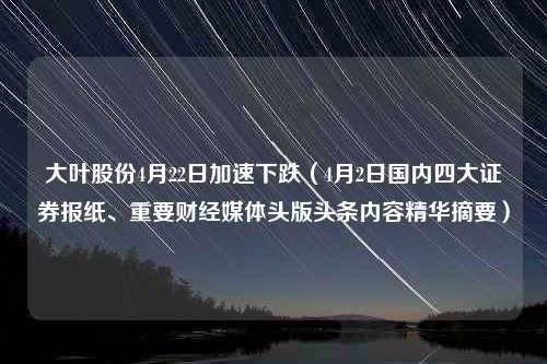 大叶股份4月22日加速下跌（4月2日国内四大证券报纸、重要财经媒体头版头条内容精华摘要）