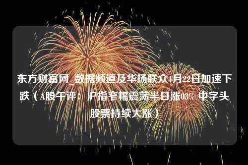 东方财富网_数据频道及华扬联众4月22日加速下跌（A股午评：沪指窄幅震荡半日涨03% 中字头股票持续大涨）