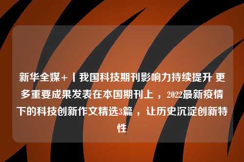 新华全媒+丨我国科技期刊影响力持续提升 更多重要成果发表在本国期刊上 ，2022最新疫情下的科技创新作文精选3篇 ，让历史沉淀创新特性